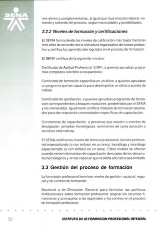 • • • • • •
30
nes afines o complementarias, al igual que la promoción laboral, en-
trando y saliendo del proceso, según necesidades y posibilidades.
3.2.2 Niveles de formación y certificaciones
El SENA forma desde los niveles de calificación más bajos hasta los
más altos de acuerdo con la estructura organizativa del sector produc-
tivo y certifica los aprendizajes logrados en el proceso de formación .
El SENA certifica de la siguiente manera:
Certificado de Aptitud Profesional (CAP) . a quienes aprueban progra-
mas completos referidos a ocupaciones.
Certificado de formación específica en un oficio, a quienes aprueban
un programa que los capacita para desempeñar un oficio o puesto de
trabajo.
Certificado de aprobación , a quienes aprueban programas de forma-
ción correspondientes a bloques modulares, predefinidos por el SENA
y los interesados. Igualmente certifica módulos de formación diseña-
dos para dar respuesta a necesidades específicas de capacitación.
Constancias de capacitación , a personas que asisten a eventos de
divulgación, jornadas tecnológicas. seminarios de corta duración o
acciones informativas.
El SENA certifica los niveles de técnico profesional , técnico profesio-
nal especializado (o con énfasis en un área) , tecnólogo y tecnólogo
especializado (o con énfasis en un área). Estos niveles se ofrecen
cuando existen demandas de capacitación derivadas de los desarro-
llos tecnológicos y en los casos en que la oferta educativa sea limitada.
3.3 Gestión del proceso de formación
La formación profesional tiene tres niveles de gestión: nacional, regio-
nal y de centros de formación .
Nacional o de Dirección General para formular las políticas
institucionales sobre formación profesional , asignar los recursos fi-
nancieros y acompañar a las regionales y los centros en el proceso
de formación profesional.
• • • • • • • • • • •
ESTATUTO DE LA FORMACION PROFESIONAL INTEGRAL
• •
 