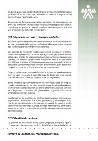 Regional, para racionalizar, descentralizar e implementar la formación
profesional en todo el país, teniendo en cuenta la organización
administrativa y política del país.
En centros de formación agrupados en redes, de acuerdo con su
oferta de formación (especialidad o especialidades) para desarrollar,
coordinar y apoyar las acciones formativas, de investigación aplicada
y la prestación de servicios tecnológicos.
3.3. 1 Redes de centros o de especialidades
El SENA identifica las redes de centros como un instrumento operati-
vo y de gestión de la formación profesional y las organiza de acuerdo
con los subsectores económicos existentes.
Los centros de formación responsables de la ejecución y manteni-
miento de los programas de formación, agrupados por áreas transver-
sales o por grupos de especialidades afines conforman las redes de
centros, las cuales tienen como propósitos: liderar el desarrollo
tecnológico, proponer e incorporar programas de formación , integrar
esfuerzos, compartir recursos técnicos e información, para desarrollar
proyectos comunes entre quienes hacen parte de la red.
Cuando se habla de centros de formación se sobreentiende que tam-
bién se hace referencia a las instancias de desarrollo empresarial,
que existen como unidades operativas en las regionales.
Estas unidades operativas también están estructuradas en red para
brindar asesoría gerencial y empresarial, capacitación en los diferen-
tes niveles de la organización, asistencia técnica específica, tanto en
tecnología dura como en tecnología blanda o de gestión, información
empresarial interna y externa.
Son funciones de las redes de centros: la planeación, coordinación,
seguimiento, evaluación y el liderazgo técnico y tecnológico. Para
mantener la calidad de la formación las redes de centros están
estructuradas en centros núcleos, centros intermedios y centros bá-
sicos, de acuerdo con los criterios establecidos para definir su papel
dentro de la red.
3.3.2 Gestión de centros
La gestión de los centros tiene como exigencia primordial ligar la
concepción y la ejecución , en todo lo relativo a las actividades de
• • • • • • • • • • • • • • • •
ESTATUTO DE LA FORMACION PROFESIONAL INTEGRAL
• • • • • •
31
 