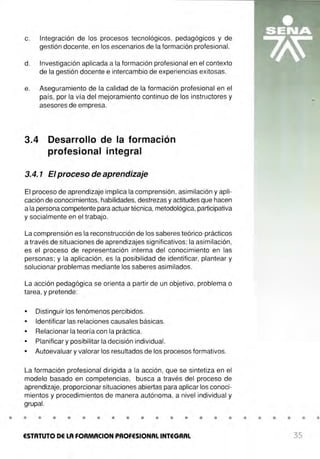 c. Integración de los procesos tecnológicos, pedagógicos y de
gestión docente, en los escenarios de la formación profesional.
d. Investigación aplicada a la formación profesional en el contexto
de la gestión docente e intercambio de experiencias exitosas.
e. Aseguramiento de la calidad de la formación profesional en el
país, por la vía del mejoramiento continuo de los instructores y
asesores de empresa.
3.4 Desarrollo de la formación
profesional integral
3.4. 1 El proceso de aprendizaje
El proceso de aprendizaje implica la comprensión, asimilación y apli-
cación de conocimientos, habilidades, destrezas y actitudes que hacen
a la persona competente para actuar técnica, metodológica,participativa
y socialmente en el trabajo.
La comprensión es la reconstrucción de los saberes teórico-prácticos
a través de situaciones de aprendizajes significativos; la asimilación,
es el proceso de representación interna del conocimiento en las
personas; y la aplicación, es la posibilidad de identificar, plantear y
solucionar problemas mediante los saberes asimilados.
La acción pedagógica se orienta a partir- de un objetivo, problema o
tarea, y pretende:
• Distinguir los fenómenos percibidos.
• Identificar las relaciones causales básicas.
• Relacionar la teoría con la práctica.
• Planificar y posibilitar la decisión individual.
• Autoevaluar y valorar los resultados de los procesos formativos.
La formación profesional dirigida a la acción, que se sintetiza en el
modelo basado en competencias, busca a través del proceso de
aprendizaje, proporcionar situaciones abiertas para aplicar los conoci-
mientos y procedimientos de manera autónoma, a nivel individual y
grupal.
• • • • • • • • • • • • • • • • • • • • • •
ESTATUTO DE LA FORMACION PROFESIONAL INTEGRAL 35
 