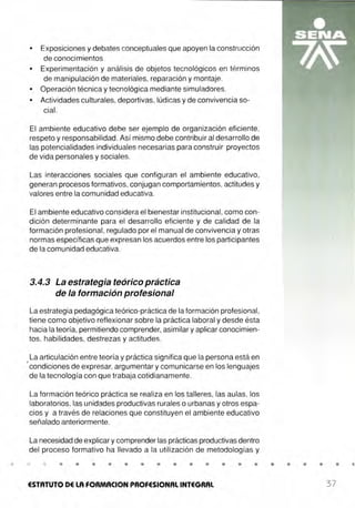 •
• Exposiciones y debates conceptuales que apoyen la construcción
de conocimientos .
• Experimentación y análisis de objetos tecnológicos en términos
de manipulación de materiales, reparación y montaje.
• Operación técnica y tecnológica mediante simuladores.
• Actividades culturales, deportivas, lúdicas y de convivencia so-
cial.
El ambiente educativo debe ser ejemplo de organización eficiente,
respeto y responsabilidad. Así mismo debe contribuir al desarrollo de
las potencialidades individuales necesarias para construir proyectos
de vida personales y sociales.
Las interacciones sociales que configuran el ambiente educativo,
generan procesos formativos, conjugan comportamientos, actitudes y
valores entre la comunidad educativa.
El ambiente educativo considera el bienestar institucional, como con-
dición determinante para el desarrollo eficiente y de calidad de la
formación profesional, regulado por el manual de convivencia y otras
normas específicas que expresan los acuerdos entre los participantes
de la comunidad educativa.
3.4.3 La estrategia teórico práctica
de la formación profesional
La estrategia pedagógica teórico-práctica de la formación profesional,
tiene como objetivo reflexionar sobre la práctica laboral y desde ésta
hacia la teoría, permitiendo comprender, asimilar y aplicar conocimien-
tos. habilidades, destrezas y actitudes.
La articulación entre teoría y práctica significa que la persona está en
' condiciones de expresar, argumentar y comunicarse en los lenguajes
de la tecnología con que trabaja cotidianamente.
La formación teórico práctica se realiza en los talleres, las aulas, los
laboratorios, las unidades productivas rurales o urbanas y otros espa-
cios y a través de relaciones que constituyen el ambiente educativo
señalado anteriormente.
La necesidad de explicar y comprender las prácticas productivas dentro
del proceso formativo ha llevado a la utilización de metodologías y
• • • • • • • • • • • •
ESTATUTO DE LA FORMACION PROFESIONAL INTEGRAL
• • • • •
37
 