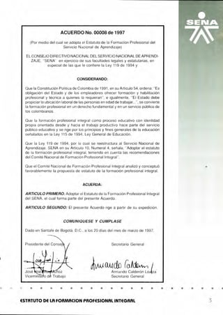 •
ACUERDO No. 00008 de 1997
(Por medio del cual se adopta el Estatuto de la Formación Profesional del
Servicio Nacional de Aprendizaje)
EL CONSEJO DIRECTIVO NACIONAL DEL SERVICIO NACIONAL DE APRENDI-
ZAJE, "SENA" en ejercicio de sus facultades legales y estatutarias, en
especial de las que le confiere la Ley 119 de 1994 y
CONSIDERANDO:
Que la Constitución Política de Colombia de 1991 , en su Artículo 54, ordena: "Es
obligación del Estado y de los empleadores ofrecer formación y habilitación
profesional y técnica a quienes lo requieran ", e igualmente, "El Estado debe
propiciar la ubicación laboral de las personas en edad de trabajar...", se convierte
la formación profesional en un derecho fundamental y en un servicio público de
los colombianos.
Que la formación profesional integral como proceso educativo con identidad
propia orientada desde y hacia el trabajo productivo hace parte del servicio
público educativo y se rige por los principios y fines generales de la educación
señalados en la Ley 115 de 1994, Ley General de Educación.
Que la Ley 119 de 1994, por la cual se reestructura al Servicio Nacional de
Aprendizaje, SENA en su Artículo 1O, Numeral 4, señala; "Adoptar el estatuto
de la formación profesional integral , teniendo en cuenta las recomendaciones
del Comité Nacional de Formación Profesional Integral".
Que el Comité Nacional de Formación Profesional Integral analizó y conceptuó
favorablemente la propuesta de estatuto de la formación profesional integral.
ACUERDA:
ARTICULO PRIMERO: Adoptar el Estatuto de la Formación Profesional Integral
del SENA, el cual forma parte del presente Acuerdo.
ARTICULO SEGUNDO: El presente Acuerdo rige a partir de su expedición.
COMUNIQUESE Y CUMPLASE
Dado en Santafé de Bogotá, D.C., a los 20 días del mes de marzo de 1997.
Secretario General
~~~n
L~!~ala
Secretario General
• • • • • • • • • • • • •
ESTATUTO DE LA FORMACION PROFESIONAL INTEGRAL
• • • • • • •
3
 