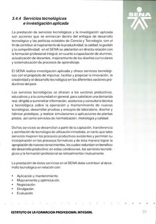 3.4.4 Servicios tecnológicos
e investigación aplicada
La prestación de servicios tecnológicos y la investigación aplicada
son acciones que se enmarcan dentro del enfoque de desarrollo
tecnológico y las políticas estatales de Ciencia y Tecnología, con el
fin de contribuir al mejoramiento de la productividad, la calidad,la gestión
y la competitividad ; en el SENA se adelantan en directa relación con
la formación profesional integral, en cuanto a capacitación de alumnos,
actualización de docentes, mejoramiento de los diseños curriculares
y sistematización de procesos de aprendizaje.
El SENA realiza investigación aplicada y ofrece servicios tecnológi-
cos con el propósito de impulsar, facilitar y propiciar la innovación, la
creatividad y el desarrollo tecnológico en los diferentes sectores pro-
ductivos del país.
Los servicios tecnológicos se ofrecen a los sectores productivos,
educativos y a la comunidad en general, para satisfacer una demanda
real , dirigida a suministrar información, asistencia y consultoría técnica
y tecnológica sobre la operación y mantenimiento de nuevas
tecnologías, desarrollar pruebas y ensayos de laboratorio, diseñar y
fabricar prototipos, y realizar simulaciones o aplicaciones de plantas
pilotos, así como servicios de normalización, metrología y calidad.
Dichos servicios se desarrollan a partir de la captación, transferencia
y asimilación de tecnología de utilización inmediata, en tanto que tales
servicios mejoren los procesos productivos existentes y permitan su
incorporación en los procesos formativos y de ésta manera lograr la
apropiación de nuevos conocimientos, los cuales redundan en beneficio
del desarrollo productivo; en estas condiciones, los servicios tecnoló-
gicos y la formación profesional se retroalimentan mutuamente.
La prestación de éstos servicios en el SENA debe contribuir al desa-
rrollo tecnológico en relación con :
• Aplicación y mantenimiento.
• Mejoramiento y optimización.
• Negociación.
• Divulgación.
• Evaluación.
ESTATUTO DE LA FORMACION PROFESIONAL INTEGRAL
• • • • •
39
 