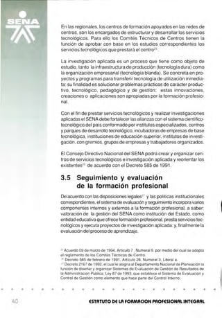• • • • • •
40
En las regionales, los centros de formación apoyados en las redes de
centros, son los encargados de estructurar y desarrollar los servicios
tecnológicos. Para ello los Comités Técnicos de Centros tienen la
función de aprobar con base en los estudios correspondientes los
servicios tecnológicos que prestará el centro25
.
La investigación aplicada es un proceso que tiene como objeto de
estudio, tanto la infraestructura de producción (tecnología dura) como
la organización empresarial (tecnología blanda). Se concreta en pro-
yectos y programas para transferir tecnología de utilización inmedia-
ta: su finalidad es solucionar problemas prácticos de carácter produc-
tivo, tecnológico, pedagógico y de gestión; estas innovaciones,
creaciones o aplicaciones son apropiadas por la formación profesio-
nal.
Con el fin de prestar servicios tecnológicos y realizar investigaciones
aplicadas el SENA debe fortalecer las alianzas con el sistema científico-
tecnológico del país conformado por institutos especializados, centros
y parques de desarrollo tecnológico, incubadoras de empresas de base
tecnológica, instituciones de educación superior, institutos de investi-
gación, con gremios, grupos de empresas y trabajadores organizados.
El Consejo Directivo Nacional del SENA podrá crear y organizar cen-
tros de servicios tecnológicos e investigación aplicada y reorientar los
existentes26
de acuerdo con el Decreto 585 de 1991 .
3.5 Seguimiento y evaluación
de la formación profesional
De acuerdo con las disposiciones legales27
y las políticas institucionales
correspondientes,el sistema de evaluación y seguimiento incorpora varios
componentes internos y externos a la formación profesional, a saber:
valoración de la gestión del SENA como institución del Estado, como
entidad educativa que ofrece formación profesional, presta servicios tec-
nológicos y ejecuta proyectos de investigación aplicada;y, finalmente la
evaluación del proceso de aprendizaje.
25
Acuerdo 09 de marzo de 1994, Artículo 7 , Numeral 9, por medio del cual se adopta
el reglamento de los Comités Técnicos de Centro.
26
Decreto 585 de febrero de 1991 , Artículo 28, Numeral 3, Literal a.
27
Decreto 2167 de 1992, el cual le asigna al Departamento Nacional de Planeación la
función de diseñar y organizar Sistemas de Evaluación de Gestión de Resultados de
la Administración Pública ; Ley 87 de 1993, que establece el Sistema de Evaluación y
Control de Gestión como elemento que hace parte del Control Interno.
• • • • • • • • • • • • • • •
ESTATUTO DE LA FOAMACION PROFESIONAL INTEGRAL
•
 