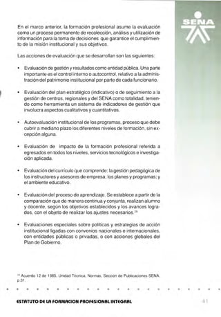 En el marco anterior, la formación profesional asume la evaluación
como un proceso permanente de recolección, análisis y utilización de
información para la toma de decisiones que garantice el cumplimien-
to de la misión institucional y sus objetivos.
Las acciones de evaluación que se desarrollan son las siguientes:
• Evaluación de gestión y resultados como entidad pública. Una parte
importante es el control interno o autocontrol, relativo a la adminis-
tración del patrimonio institucional por parte de cada funcionario.
• Evaluación del plan estratégico (indicativo) o de seguimiento a la
gestión de centros, regionales y del SENA como totalidad, tenien-
do como herramienta un sistema de indicadores de gestión que
involucra aspectos cualitativos y cuantitativos.
• Autoevaluación institucional de los programas, proceso que debe
cubrir a mediano plazo los diferentes niveles de formación , sin ex-
cepción alguna.
• Evaluación de impacto de la formación profesional referida a
egresados en todos los niveles, servicios tecnológicos e investiga-
ción aplicada.
• Evaluación del currículo que comprende: la gestión pedagógica de
los instructores yasesores de empresa; los planes y programas; y
el ambiente educativo.
• Evaluación del proceso de aprendizaje. Se establece a partir de la
comparación que de manera continua y conjunta, realizan alumno
y docente, según los objetivos establecidos y los avances logra-
dos, con el objeto de realizar los ajustes necesarios.28
• Evaluaciones especiales sobre políticas y estrategias de acción
institucional ligadas_
con convenios nacionales e internacionales,
con entidades públicas o privadas, o con acciones globales del
Plan de Gobierno.
28
Acuerdo 12 de 1985, Unidad Técnica, Normas, Sección de Publicaciones SENA.
p.31.
• • • • • • • • • • • • • • • •
ESTATUTO DE LA FORMACION PROFESIONAL INTEGRAL
• • • • • •
41
 
