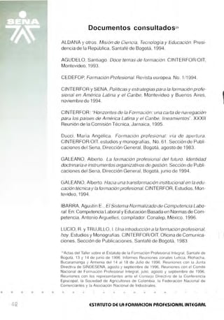 • • • • • •
Documentos consultados29
ALDANA y otros. Misión de Ciencia, Tecnología y Educación. Presi-
dencia de la República, Santafé de Bogotá, 1994.
AGUDELO, Santiago. Doce temas de formación. CIIJTERFOR/OIT,
Montevideo, 1993.
CEDEFOP, Formación Profesional. Revista europea. No. 1/1994.
CINTERFOR y SENA, Políticas y estrategias para la formación profe-
sional en América Latina y el Caribe, Montevideo y Buenos Aires,
noviembre de 1994.
CINTERFOR.- "Honzontes de la Formación: una carta de navegación
para los pa,ses de América Latina y el Caribe, lineamientos". XXXII
Reunión de la Comisión Técnica, Jamaica, 1995.
Ducci , María Angélica. Formación profesional: vía de apertura.
CINTERFOR/OIT. estudios y monografías, No. 61 . Sección de Publi-
caciones del Sena, Dirección General, Bogotá, agosto de 1983.
GALEANO, Alberto. La formación profesional del futuro. Identidad
doctrinaria e instrumentos organizativos de gestión. Sección de Publi-
caciones del Sena, Dirección General, Bogotá, junio de 1994.
GALEANO, Alberto. Hacia una transformación institucional en la edu-
cación técnica y la formación profesional. CINTERFOR, Estudios, Mon-
tevideo, 1994.
IBARRA, Agustín E., El Sistema Normalizado de Competencia Labo-
ral. En: Competencia Laboral y Educación Basada en Normas de Com-
petencia. Antonio Arguelles, compilador. Conalep, México, 1996.
LUCIO, R. y TRUJILLO, l. Una introducción a la formación profesional,
hoy. Estudios y Monografías. CINTERFOR/OIT. Oficina de Comunica-
ciones, Sección de Publicaciones, Santafé de Bogotá, 1983
29
Actas del Taller sobre el Estatuto de la Formación Profesional Integral, Santafé de
Bogotá, 13 y 14 de junio de 1996, Informes Reuniones zonales Leticia, Riohacha,
Bucaramanga y Arm enia del 14 al 18 de Julio de 1996, Reuniones con la Junta
Directiva de SINDESENA, agosto y septiembre de 1996, Reuniones con el Comité
Naci onal de Formación Profesional Integra l, julio, agosto y septiembre de 1996,
Reuniones con los representantes ante el Consejo Directivo de la Conferencia
Episcopal, la Sociedad de Agricultores de Colombia, la Federación Nacional de
Comerciantes y la Asociación Nacional de Industriales.
ESTATUTO DE LA FORMACfON PROFESIONAL INTEGRAL
 
