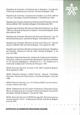 •
República de Colombia, Presidencia de la República. Constitución
Política de la República de Colombia. Santafé de Bogotá, 1991.
República de Colombia, Congreso de Colombia, Ley 29 de 1990 de
Ciencia y Tecnología. Santafé de Bogotá, 27 de febrero de 1990.
República de Colombia, Departamento Nacional de Planeación,Decreto
Número 585 de 1991, Santafé de Bogotá, 26 de febrero de 1991 .
República de Colombia, Ministerio de Educación Nacional, Ley 30 de
1992 Ley General de Educación Superior. Santafé de Bogotá, 28 de
diciembre de 1992.
República de Colombia, Ministerio de Educación Nacional, Ley 115
General de Educación, Santafé de Bogotá, 8 de febrero de 1994.
República de Colombia, Ministerio de Educación Nacional, Decreto
Número 1860 de 1994, Santafé de Bogotá, 3 de agosto de 1994.
República de Colombia, Ministerio de Educación Nacional, República
de Colombia, Resolución 2343 de 1996. Santafé de Bogotá, 5 de
junio de 1996.
República Federal de Alemania. Instituto de Colaboración Científica,
Educación, Colección semestral de aportaciones alemanas recientes
en las ciencias pedagógicas. Volúmenes 51 y 52. Editada por el
Instituto de Colaboración Científica de Tübingen, 1995.
SENA, Dirección General, Acuerdo 12 de 1986, Santafé de Bogotá,
28 de Agosto de 1985.
SENA, Dirección General, Unidad Técnica - Normas, Tecnología
Educativa. Sección de Publicaciones. Santafé de Bogotá, marzo de
1986.
SENA, Dirección General, Ley 119. El Nuevo SENA, Ley de reestruc-
turación, febrero 9 de 1994.
SENA, Subdirección de Formación Profesional y Desarrollo Social,
Marco conceptual de fa Formación Profesional Integral. Documento
de trabajo. Santafé de Bogotá. Octubre de 1994.
SENA, Dirección General, El SENA del siglo XXI. Elementos para su
reestructuración, Tomo 1. Publicaciones SENA, Santafé de Bogotá,
junio de 1994.
• • • • • • • • •
ESTATUTO DE LA FOAMACION PROFESIONAL INTEGRAL 43
 