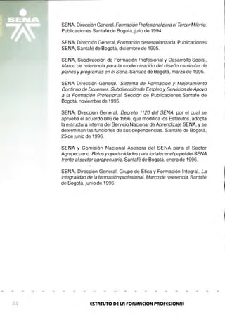 SENA, Dirección General,Formación Profesionalpara el Tercer Milenio,
Publicaciones Santafé de Bogotá, julio de 1994.
SENA, Dirección General, Formación desescolarizada. Publicaciones
SENA, Santafé de Bogotá, diciembre de 1995.
SENA, Subdirección de Formación Profesional y Desarrollo Social,
Marco de referencia para la modernización del diseño curricular de
planes y programas en el Sena. Santafé de Bogotá, marzo de 1995.
SENA Dirección General, Sistema de Formación y Mejoramiento
Continuo de Docentes. Subdirección de Empleo y Servicios de Apoyo
a la Formación Profesional. Sección de Publicaciones.Santafé de
Bogotá, noviembre de 1995.
SENA, Dirección General, Decreto 1120 del SENA, por el cual se
aprueba el acuerdo 006 de 1996, que modifica los Estatutos, adopta
la estructura interna del Servicio Nacional de Aprendizaje SENA, y se
determinan las funciones de sus dependencias. Santafé de Bogotá,
25 de junio de 1996.
SENA y Comisión Nacional Asesora del SENA para el Sector
Agropecuario: Retos y oportunidades para fortalecer el papel del SENA
frente al sector agropecuario. Santafé de Bogotá, enero de 1996.
SENA, Dirección General, Grupo de Ética y Formación Integral, La
integralidad de la formación profesional. Marco de referencia, Santafé
de Bogotá, junio de 1996.
• • • • • • • • • • • • • • • • • • • • • •
44 ESTATUTO DE LA FORMACION PROFESIONAi
 
