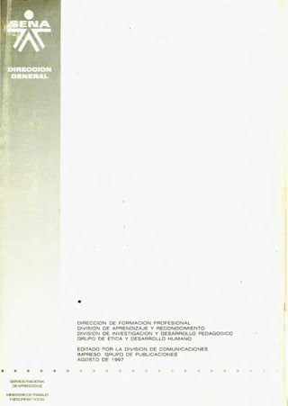 • • • •
SERVICIONACIONAL
DEAPRENDIZAJE
MINISTERIODElRABAJO
YSEGLJRIOIU)"'OCIAJ
• •
•
DIRECCION DE FORMACION PROFESIONAL
DIVISION DE APRENDIZAJE Y RECONOCIMIENTO
DIVISION DE INVESTIGACION Y DESARROLLO PEDAGOGICO
GRUPO DE ETICA Y DESARROLLO HUMANO
EDITADO POR LA DIVISION DE COMUNICACIONES
IMPRESO : GRUPO DE PUBLICACIONES
AGOSTO DE 1997
•
 