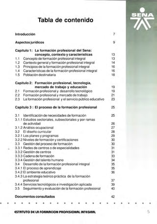 •.l.
Tabla de contenido
Introducción
Aspectos jurídicos
Capítulo 1: La formación profesional del Sena:
concepto, contexto y características
1.1 Concepto de formación profesional integral
1.2 Contexto general y formación profesional integral
1.3 Principios de la formación profesional integral
1.4 Características de la formación profesional integral
1.5 Población destinataria
Capítulo 2: Formación profesional, tecnología,
mercado de trabajo y educación
2.1 Formación profesional y desarrollo tecnológico
2.2 Formación profesional y mercado de trabajo
2.3 La formación profesional y el servicio público educativo
Capítulo 3: El proceso de la formación profesional
3.1 Identificación de necesidades de formación
3.1.1 Estudios sectoriales, subsectoriales y por ramas
de actividad
3.1 .2 Análisis ocupacional
3.2 El diseño curricular
3.2.1 Los planes y programas
3.2.2 Niveles de formación y certificaciones
3.3 Gestión del proceso de formación
3.3.1 Redes de centros o de especialidades
3.3.2 Gestión de centros
3.3.3 Cadena de formación
3.3.4 Gestión del talento humano
3.4 Desarrollo de la formación profesional integral
3.4.1 El proceso de aprendizaje
3.4.2 El ambiente educativo
3.4.3 La estrategia teórico práctica de la formación
profesional
3.4.4 Servicios tecnológicos e investigación aplicada
3.5 Seguimiento y evaluación de la formación profesional
Documentos consultados
• • • • • • • • • • • • • • •
ESTATUTO DE LA FORMACION PROFESIONAL INTEGRAL
7
9
13
13
14
16
16
18
19
19
21
23
25
25
26
27
28
29
30
30
31
31
33
34
35
35
36
37
39
40
42
• • • • • • •
5
 