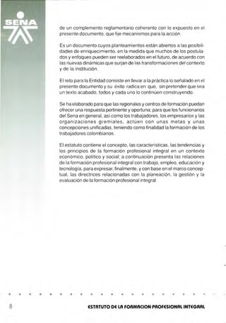 • • •
a
de un complemento reglamentario coherente con lo expuesto en el
presente documento, que fije mecanismos para la acción .
Es un documento cuyos planteamientos están abiertos a las posibili-
dades de enriquecimiento, en la medida que muchos de los postula-
dos y enfoques pueden ser reelaborados en el futuro, de acuerdo con
las nuevas dinámicas que surjan de las transformaciones del contexto
y de la institución.
El reto para la Entidad consiste en llevar a la práctica lo señalado en el
presente documento y su éxito radica en que, sin pretender que sea
un texto acabado, todos y cada uno lo continúen construyendo.
Se ha elaborado para que las regionales y centros de formación puedan
ofrecer una respuesta pertinente y oportuna;para que los funcionarios
del Sena en general, así como los trabajadores, los empresarios y las
organizaciones gremiales , actúen con unas metas y unas
concepciones unificadas, teniendo como finalidad la formación de los
trabajadores colombianos.
El estatuto contiene el concepto, las características, las tendencias y
los principios de la formación profesional integral en un contexto
económico, político y social ; a continuación presenta las relaciones
de la formación profesional integral con trabajo, empleo, educación y
tecnología. para expresar, finalmente, y con base en el marco concep-
tual, las directrices relacionadas con la planeación, la gestión y la
evaluación de la formación profesional integral.
• • • • • • • • • • • • • • • •
ESTATUTO DE LA FORMACION PROFESIONAL INTEGRAL
 