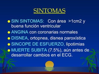 SINTOMAS SIN  SINTOMA S :   C on  á rea  >1cm2  y buena función ventricular ANGINA  con coronarias normales DISNEA , ortopnea,  disnea paroxística SINCOPE   DE ESFUERZO ,  lipotimias MUERTE SUBITA  (7.5%), aún antes de desarrollar cambios en el ECG.  