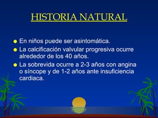 HISTORIA NATURAL En niños puede ser asintomática. La calcificación valvular progresiva ocurre alrededor de los 40 años. La sobrevida ocurre a  2-3 años con angina  o síncope y de 1-2 años  ante insuficiencia  cardiaca. 