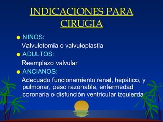 INDICACIONES PARA CIRUGIA NIÑOS: Valvulotomia o valvuloplastia ADULTOS: Reemplazo valvular ANCIANOS: Adecuado funcionamiento renal, hepático, y pulmonar, peso razonable, enfermedad coronaria o disfunción ventricular izquierda 
