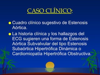 CASO CLÍNICO : Cuadro clínico sugestivo de Estenosis Aórtica.  La historia clínica y los hallazgos del ECG sugieren una forma de Estenosis Aórtica Subvalvular del tipo Estenosis Subaórtica Hipertrófica Dinámica o Cardiomiopatía Hipertrófica Obstructiva. 