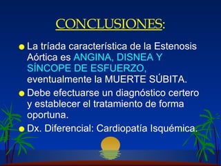 CONCLUSIONES : La tríada característica de la Estenosis Aórtica es  ANGINA, DISNEA Y SÍNCOPE DE ESFUERZO,  eventualmente la MUERTE SÚBITA. Debe efectuarse un diagnóstico certero y establecer el tratamiento de forma oportuna. Dx. Diferencial: Cardiopatía Isquémica. 