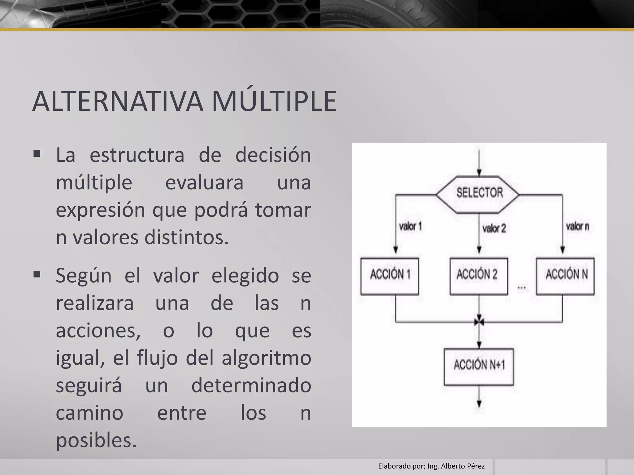 ALTERNATIVA MÚLTIPLE
 La estructura de decisión
  múltiple evaluara una
  expresión que podrá tomar
  n valores distintos.
 Según el valor elegido se
  realizara una de las n
  acciones, o lo que es
  igual, el flujo del algoritmo
  seguirá un determinado
  camino entre los n
  posibles.
                                  Elaborado por; Ing. Alberto Pérez
 