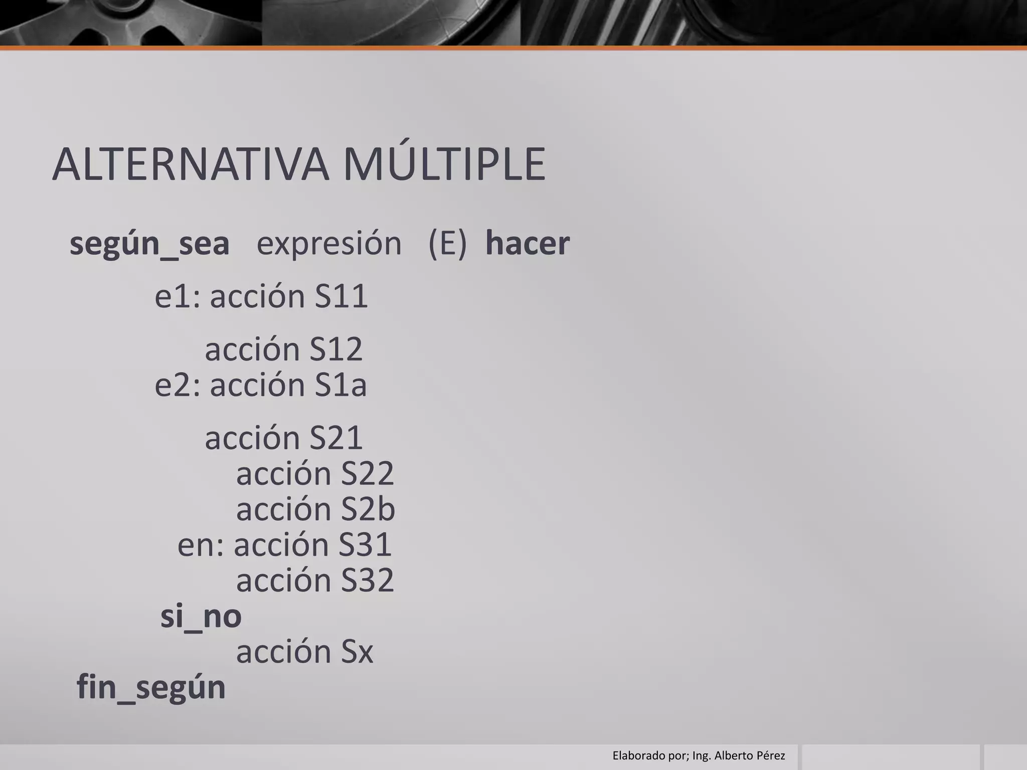 ALTERNATIVA MÚLTIPLE
según_sea expresión (E) hacer
     e1: acción S11
         acción S12
     e2: acción S1a
         acción S21
           acción S22
           acción S2b
       en: acción S31
           acción S32
      si_no
           acción Sx
fin_según
                                Elaborado por; Ing. Alberto Pérez
 