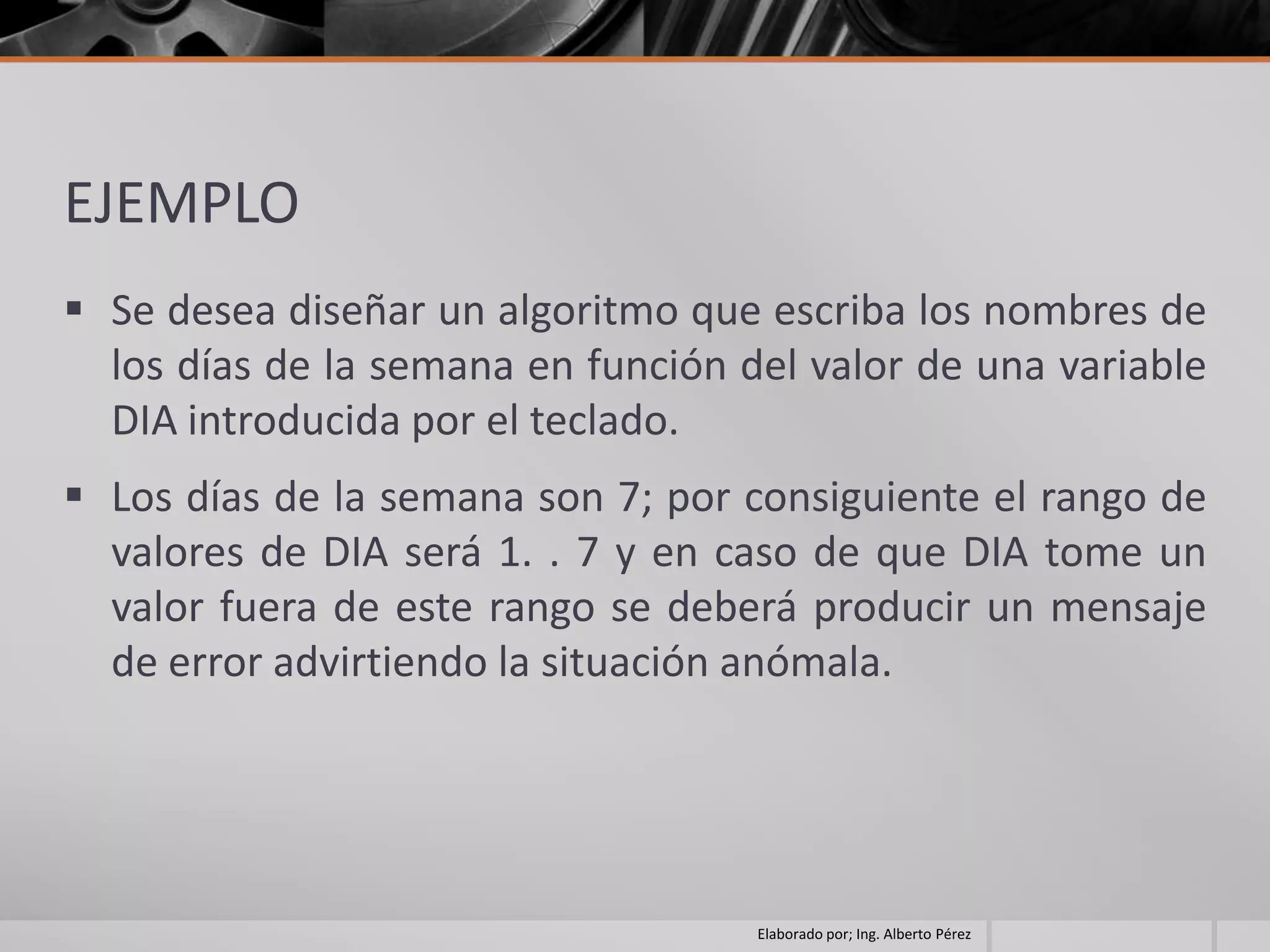 EJEMPLO
 Se desea diseñar un algoritmo que escriba los nombres de
  los días de la semana en función del valor de una variable
  DIA introducida por el teclado.
 Los días de la semana son 7; por consiguiente el rango de
  valores de DIA será 1. . 7 y en caso de que DIA tome un
  valor fuera de este rango se deberá producir un mensaje
  de error advirtiendo la situación anómala.




                                    Elaborado por; Ing. Alberto Pérez
 