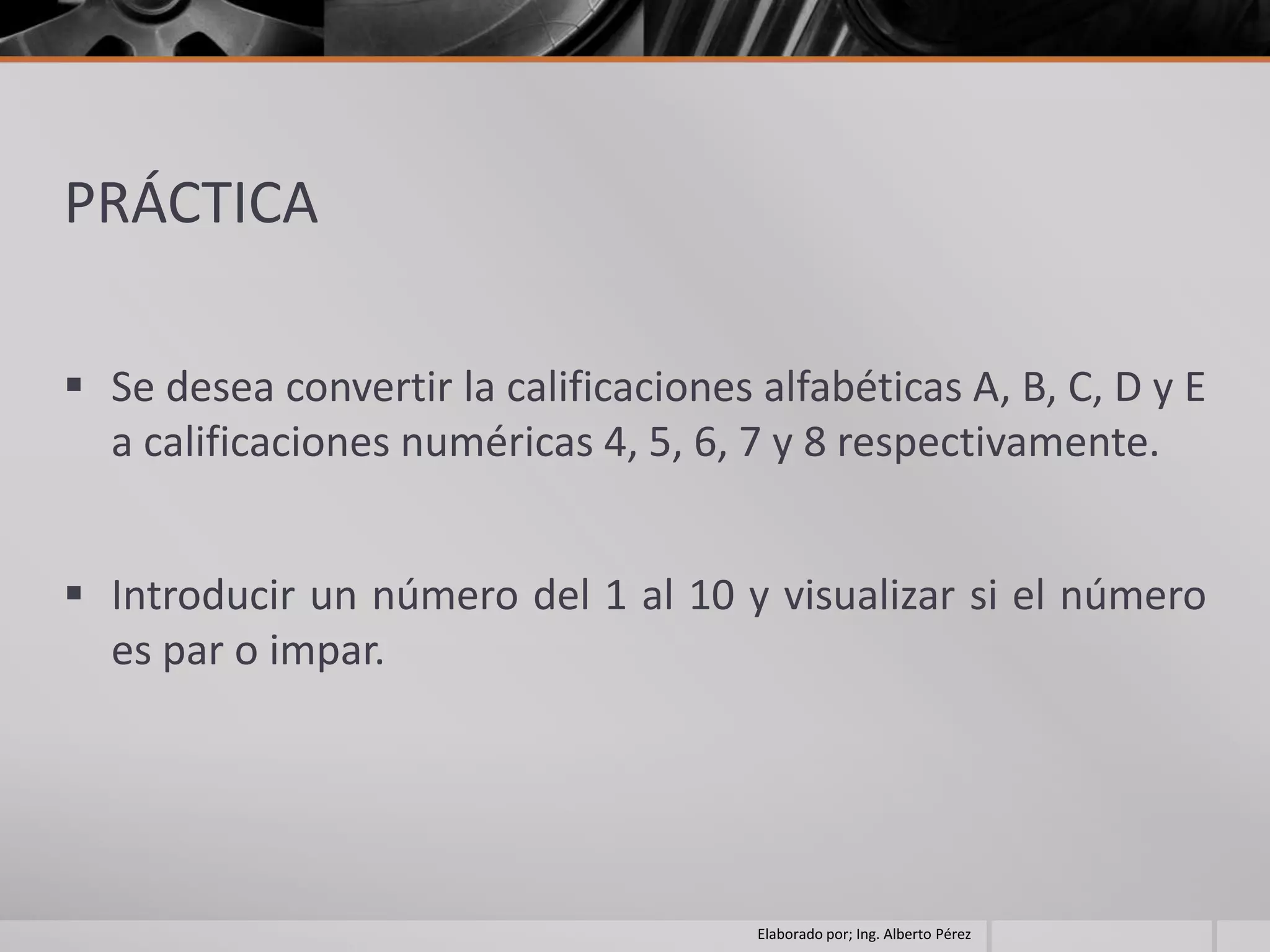PRÁCTICA

 Se desea convertir la calificaciones alfabéticas A, B, C, D y E
  a calificaciones numéricas 4, 5, 6, 7 y 8 respectivamente.


 Introducir un número del 1 al 10 y visualizar si el número
  es par o impar.




                                       Elaborado por; Ing. Alberto Pérez
 