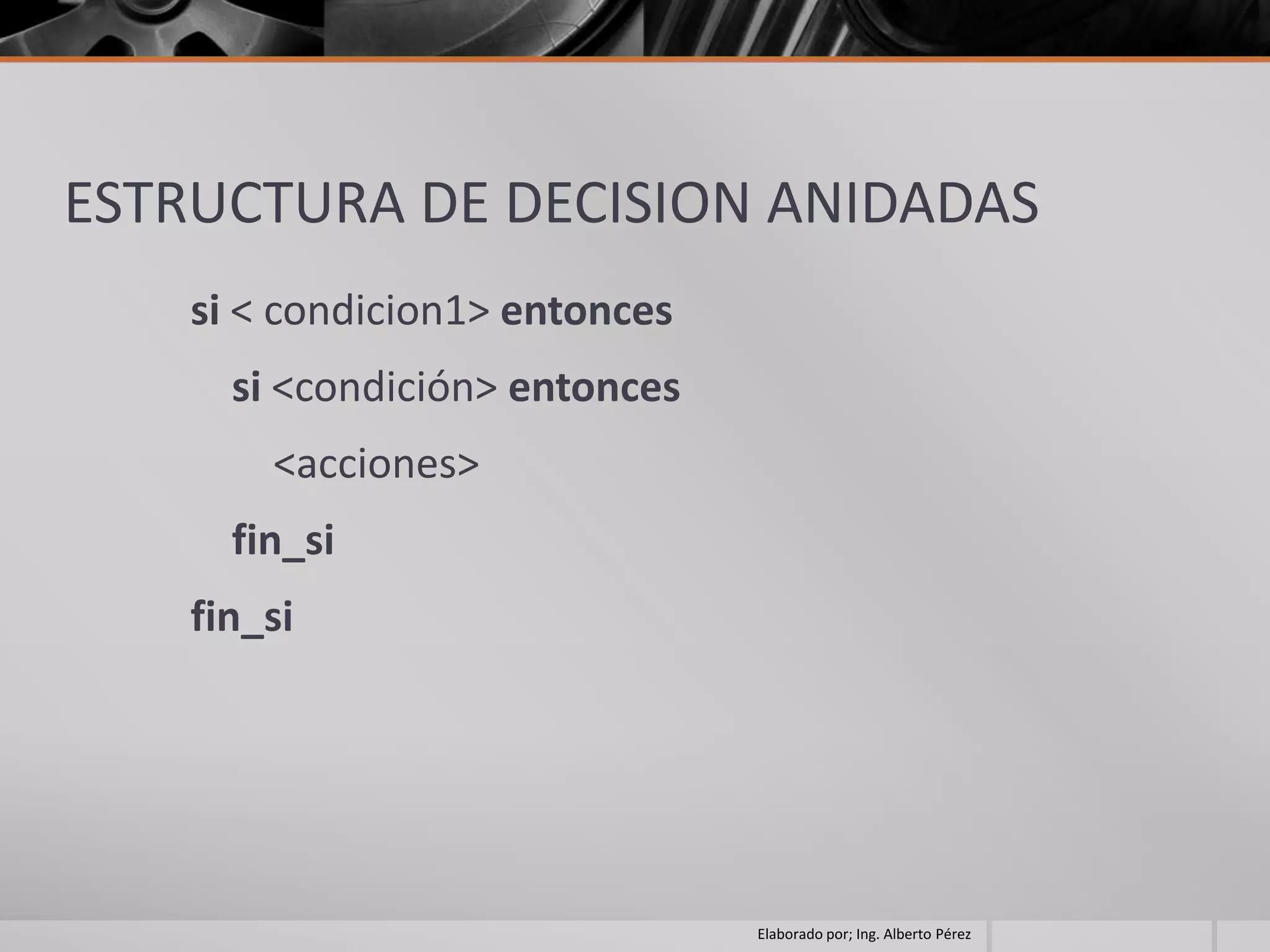 ESTRUCTURA DE DECISION ANIDADAS
    si < condicion1> entonces
      si <condición> entonces
        <acciones>
      fin_si
    fin_si




                                Elaborado por; Ing. Alberto Pérez
 