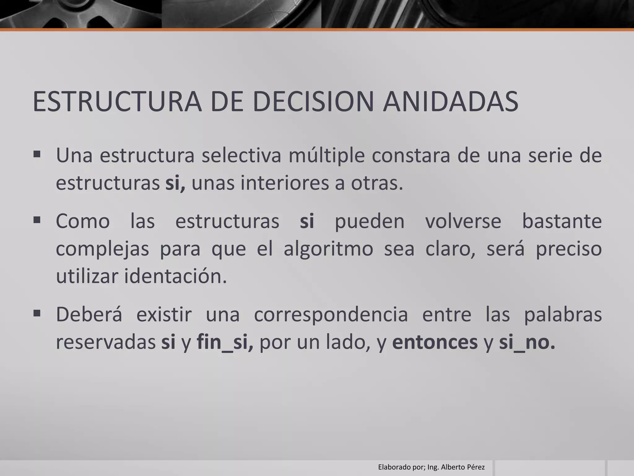 ESTRUCTURA DE DECISION ANIDADAS
 Una estructura selectiva múltiple constara de una serie de
  estructuras si, unas interiores a otras.
 Como las estructuras si pueden volverse bastante
  complejas para que el algoritmo sea claro, será preciso
  utilizar identación.
 Deberá existir una correspondencia entre las palabras
  reservadas si y fin_si, por un lado, y entonces y si_no.




                                    Elaborado por; Ing. Alberto Pérez
 