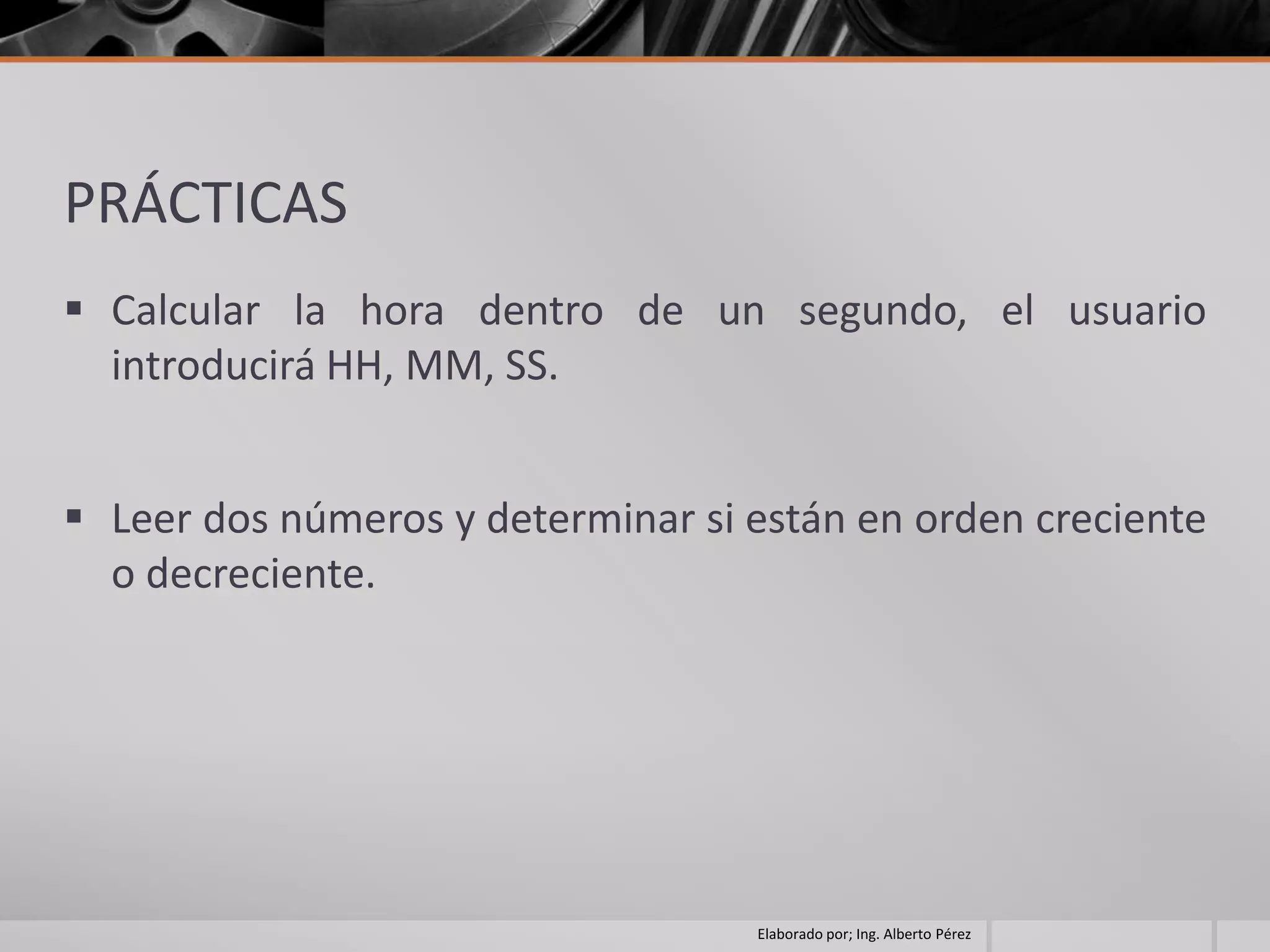 PRÁCTICAS
 Calcular la hora dentro de un segundo, el usuario
  introducirá HH, MM, SS.


 Leer dos números y determinar si están en orden creciente
  o decreciente.




                                   Elaborado por; Ing. Alberto Pérez
 