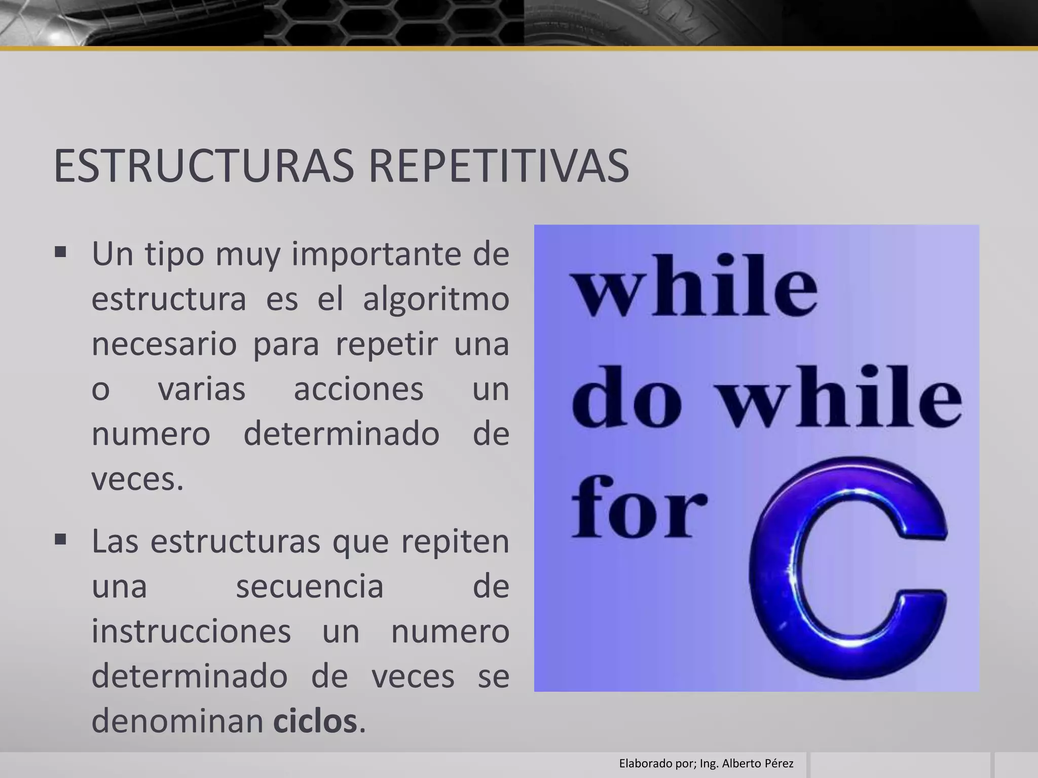 ESTRUCTURAS REPETITIVAS
 Un tipo muy importante de
  estructura es el algoritmo
  necesario para repetir una
  o varias acciones un
  numero determinado de
  veces.
 Las estructuras que repiten
  una       secuencia      de
  instrucciones un numero
  determinado de veces se
  denominan ciclos.
                                Elaborado por; Ing. Alberto Pérez
 