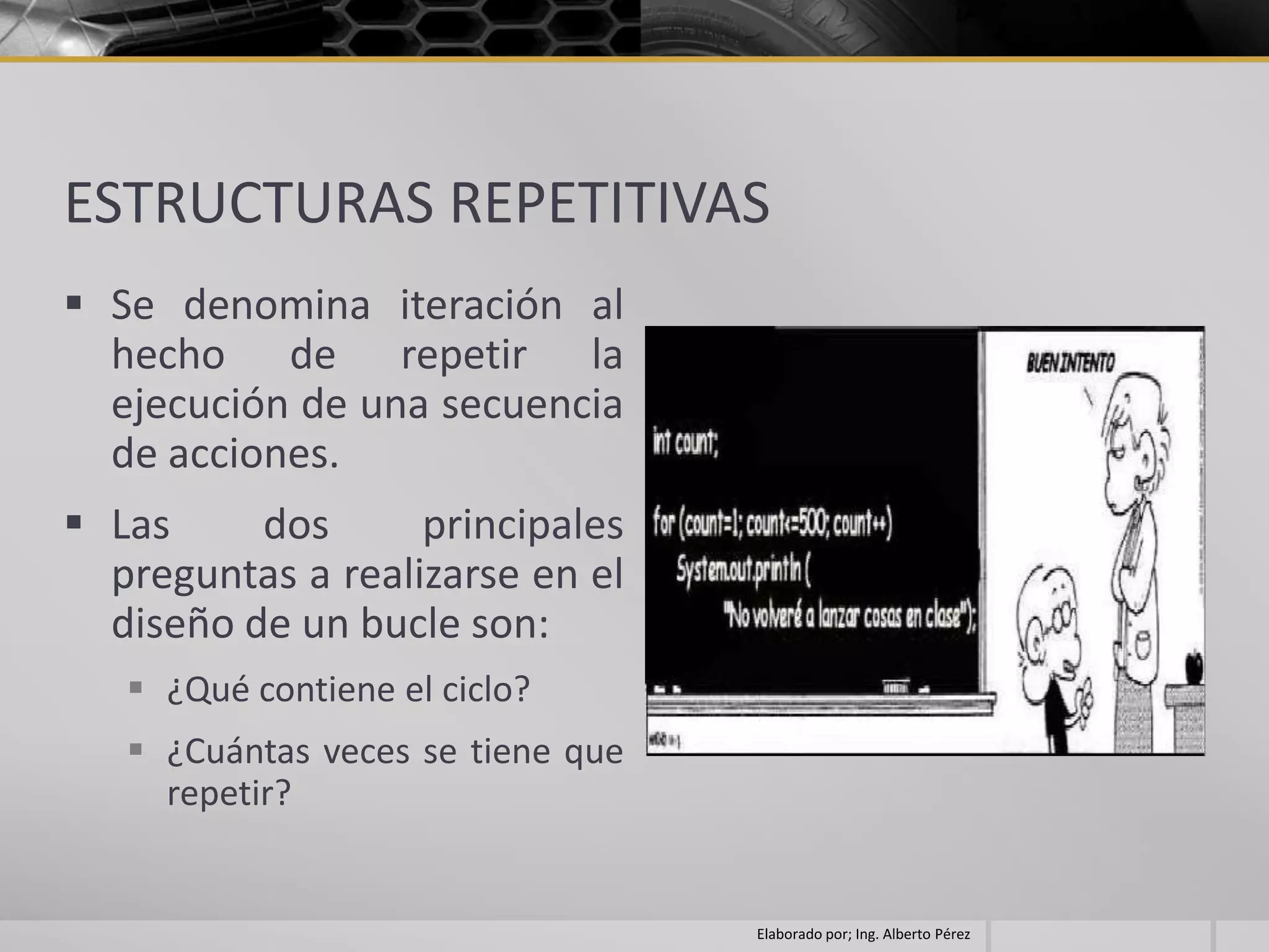 ESTRUCTURAS REPETITIVAS
 Se denomina iteración al
  hecho de repetir la
  ejecución de una secuencia
  de acciones.
 Las     dos      principales
  preguntas a realizarse en el
  diseño de un bucle son:
    ¿Qué contiene el ciclo?
    ¿Cuántas veces se tiene que
     repetir?


                                   Elaborado por; Ing. Alberto Pérez
 