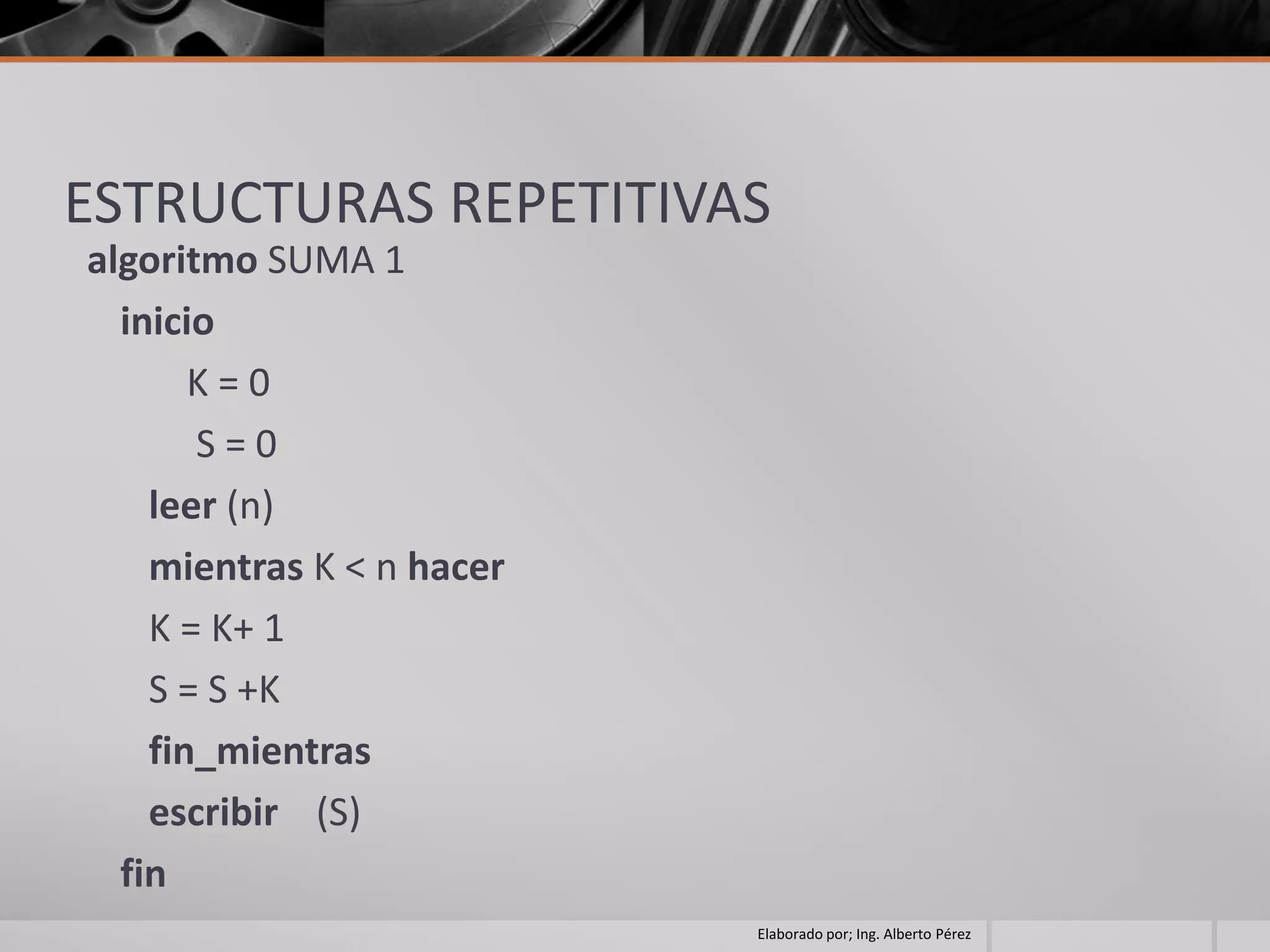 ESTRUCTURAS REPETITIVAS
algoritmo SUMA 1
  inicio
       K=0
       S=0
    leer (n)
    mientras K < n hacer
    K = K+ 1
    S = S +K
    fin_mientras
    escribir (S)
  fin
                           Elaborado por; Ing. Alberto Pérez
 