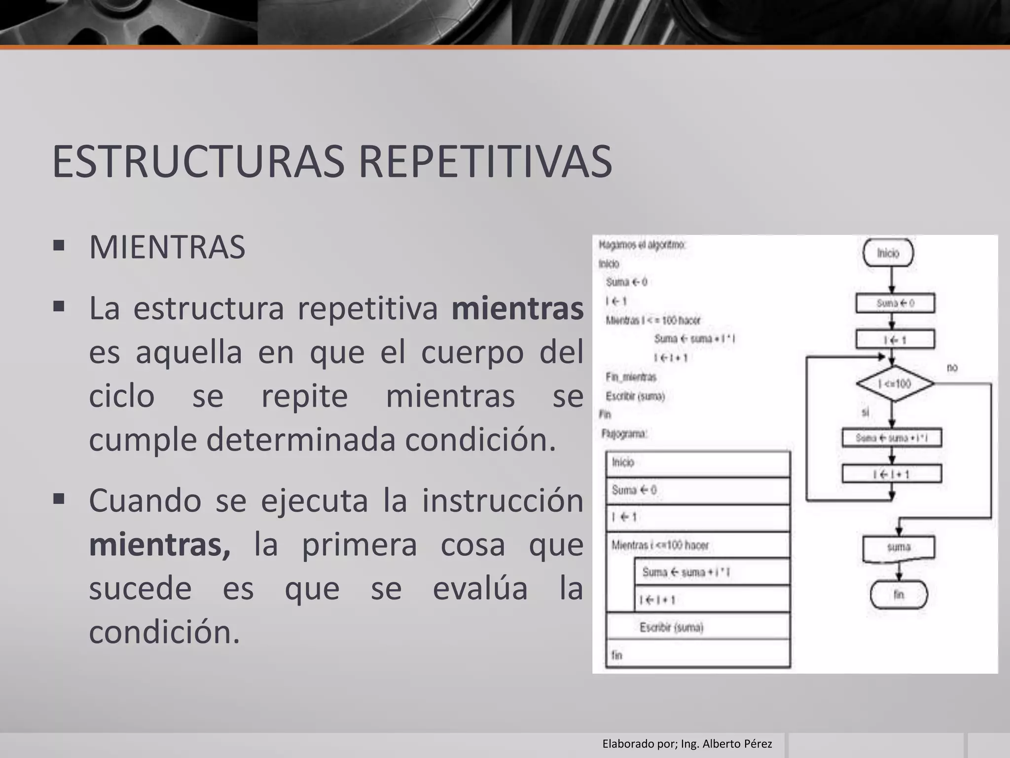 ESTRUCTURAS REPETITIVAS
 MIENTRAS
 La estructura repetitiva mientras
  es aquella en que el cuerpo del
  ciclo se repite mientras se
  cumple determinada condición.
 Cuando se ejecuta la instrucción
  mientras, la primera cosa que
  sucede es que se evalúa la
  condición.

                                      Elaborado por; Ing. Alberto Pérez
 