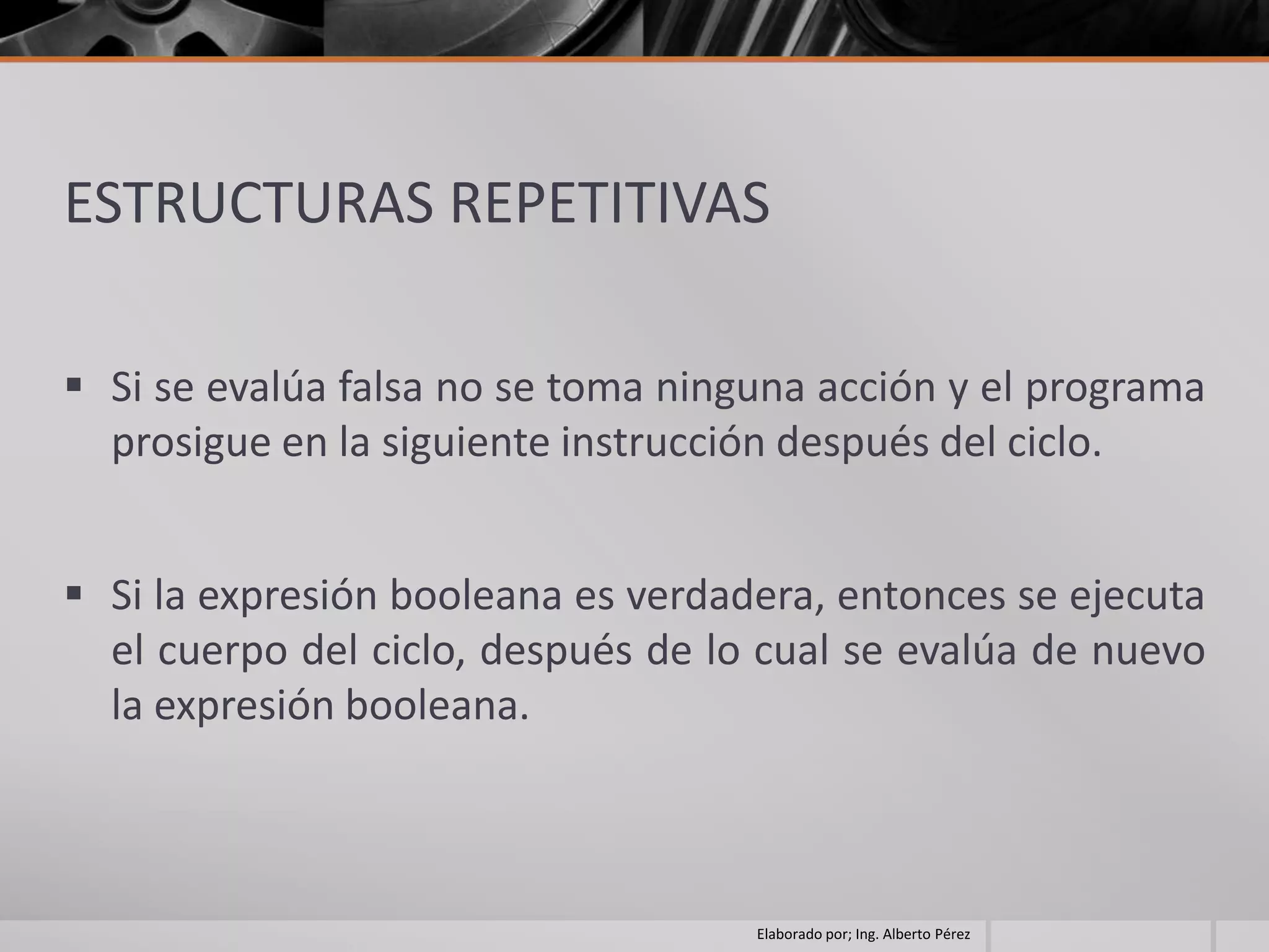 ESTRUCTURAS REPETITIVAS

 Si se evalúa falsa no se toma ninguna acción y el programa
  prosigue en la siguiente instrucción después del ciclo.


 Si la expresión booleana es verdadera, entonces se ejecuta
  el cuerpo del ciclo, después de lo cual se evalúa de nuevo
  la expresión booleana.



                                    Elaborado por; Ing. Alberto Pérez
 