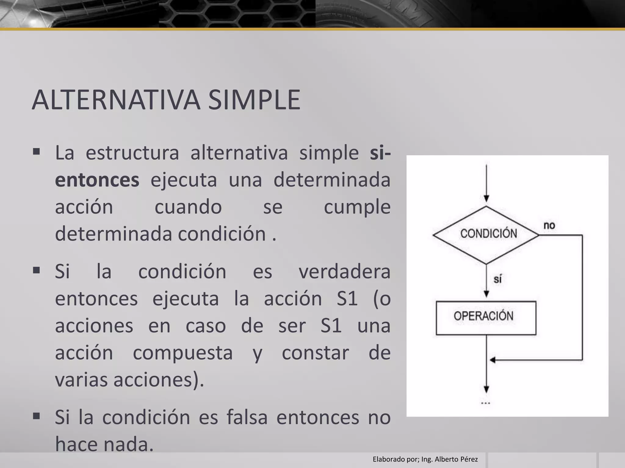 ALTERNATIVA SIMPLE
 La estructura alternativa simple si-
  entonces ejecuta una determinada
  acción    cuando      se     cumple
  determinada condición .
 Si la condición es verdadera
  entonces ejecuta la acción S1 (o
  acciones en caso de ser S1 una
  acción compuesta y constar de
  varias acciones).
 Si la condición es falsa entonces no
  hace nada.                        Elaborado por; Ing. Alberto Pérez
 