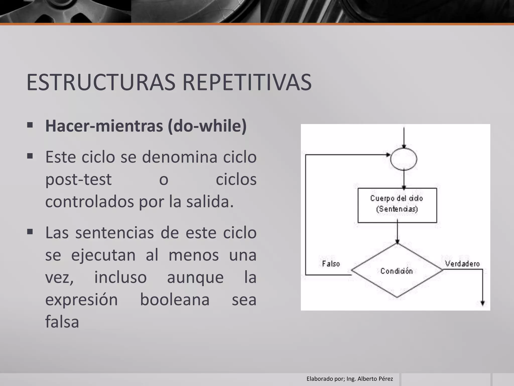 ESTRUCTURAS REPETITIVAS
 Hacer-mientras (do-while)
 Este ciclo se denomina ciclo
  post-test       o      ciclos
  controlados por la salida.
 Las sentencias de este ciclo
  se ejecutan al menos una
  vez, incluso aunque la
  expresión booleana sea
  falsa

                                  Elaborado por; Ing. Alberto Pérez
 