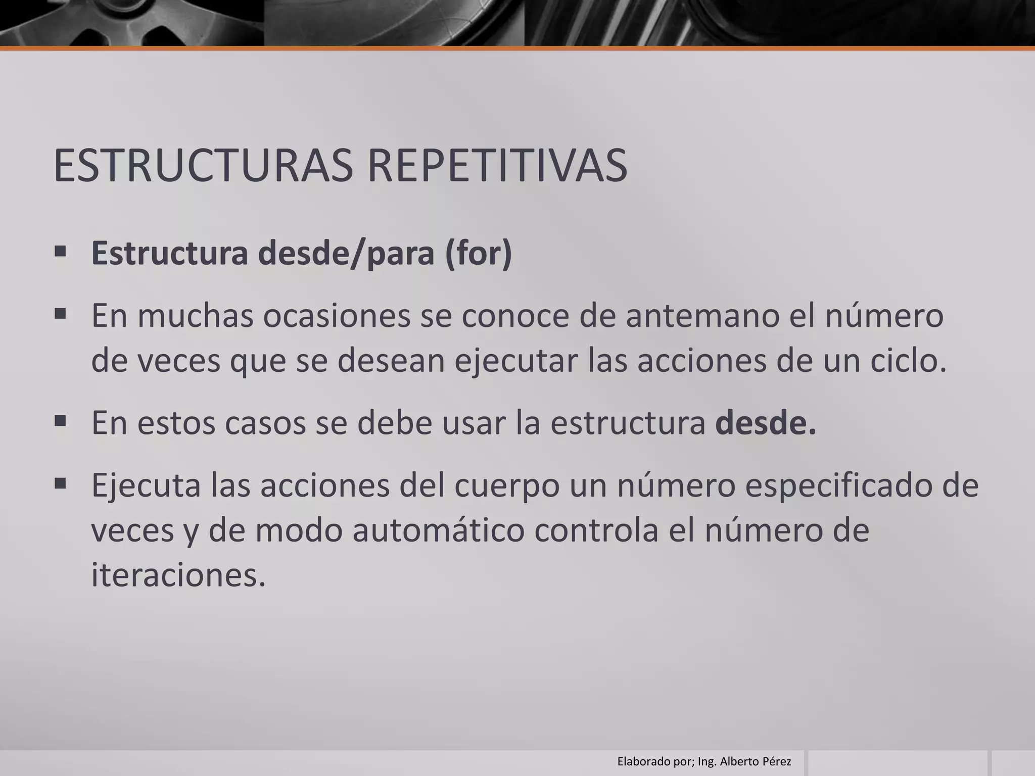 ESTRUCTURAS REPETITIVAS
 Estructura desde/para (for)
 En muchas ocasiones se conoce de antemano el número
  de veces que se desean ejecutar las acciones de un ciclo.
 En estos casos se debe usar la estructura desde.
 Ejecuta las acciones del cuerpo un número especificado de
  veces y de modo automático controla el número de
  iteraciones.



                                     Elaborado por; Ing. Alberto Pérez
 