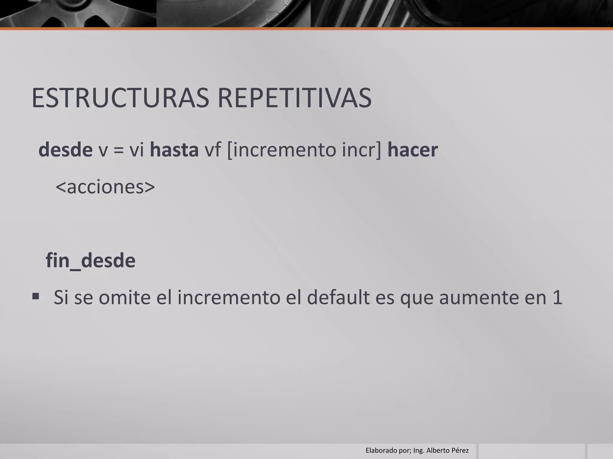 ESTRUCTURAS REPETITIVAS
desde v = vi hasta vf [incremento incr] hacer
  <acciones>


 fin_desde
 Si se omite el incremento el default es que aumente en 1




                                    Elaborado por; Ing. Alberto Pérez
 