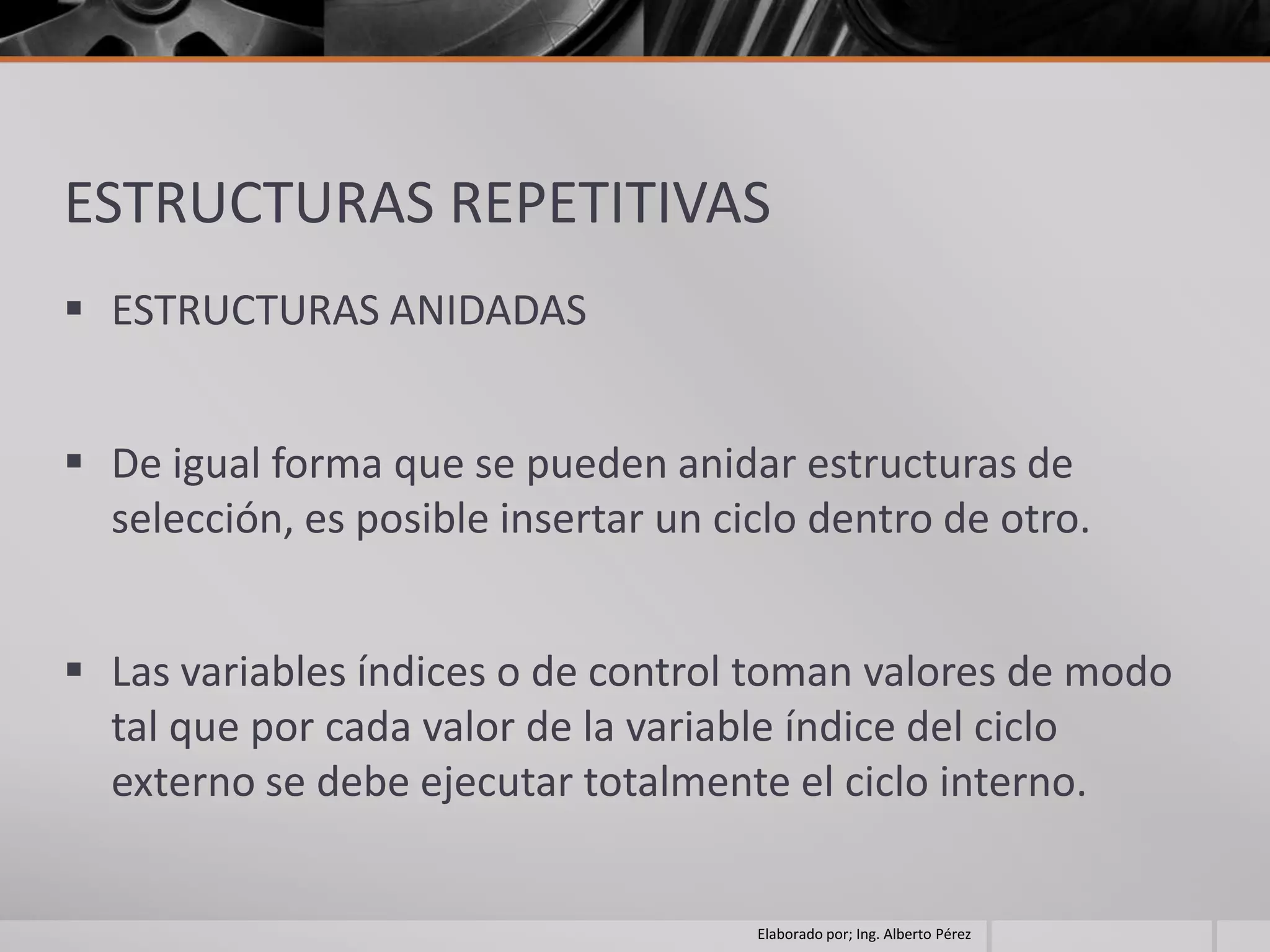 ESTRUCTURAS REPETITIVAS
 ESTRUCTURAS ANIDADAS


 De igual forma que se pueden anidar estructuras de
  selección, es posible insertar un ciclo dentro de otro.


 Las variables índices o de control toman valores de modo
  tal que por cada valor de la variable índice del ciclo
  externo se debe ejecutar totalmente el ciclo interno.


                                      Elaborado por; Ing. Alberto Pérez
 