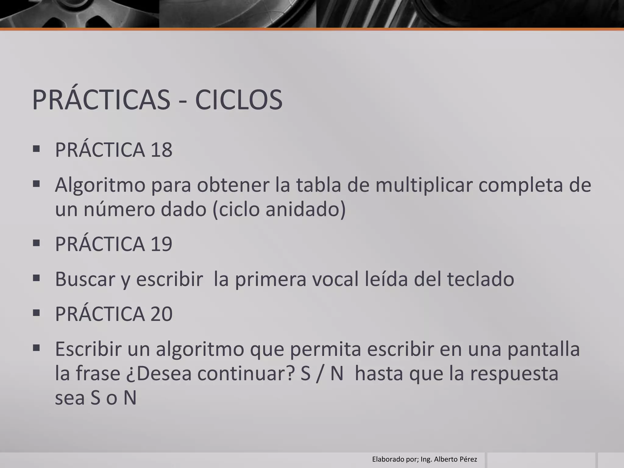 PRÁCTICAS - CICLOS
 PRÁCTICA 18
 Algoritmo para obtener la tabla de multiplicar completa de
  un número dado (ciclo anidado)
 PRÁCTICA 19
 Buscar y escribir la primera vocal leída del teclado
 PRÁCTICA 20
 Escribir un algoritmo que permita escribir en una pantalla
  la frase ¿Desea continuar? S / N hasta que la respuesta
  sea S o N

                                      Elaborado por; Ing. Alberto Pérez
 