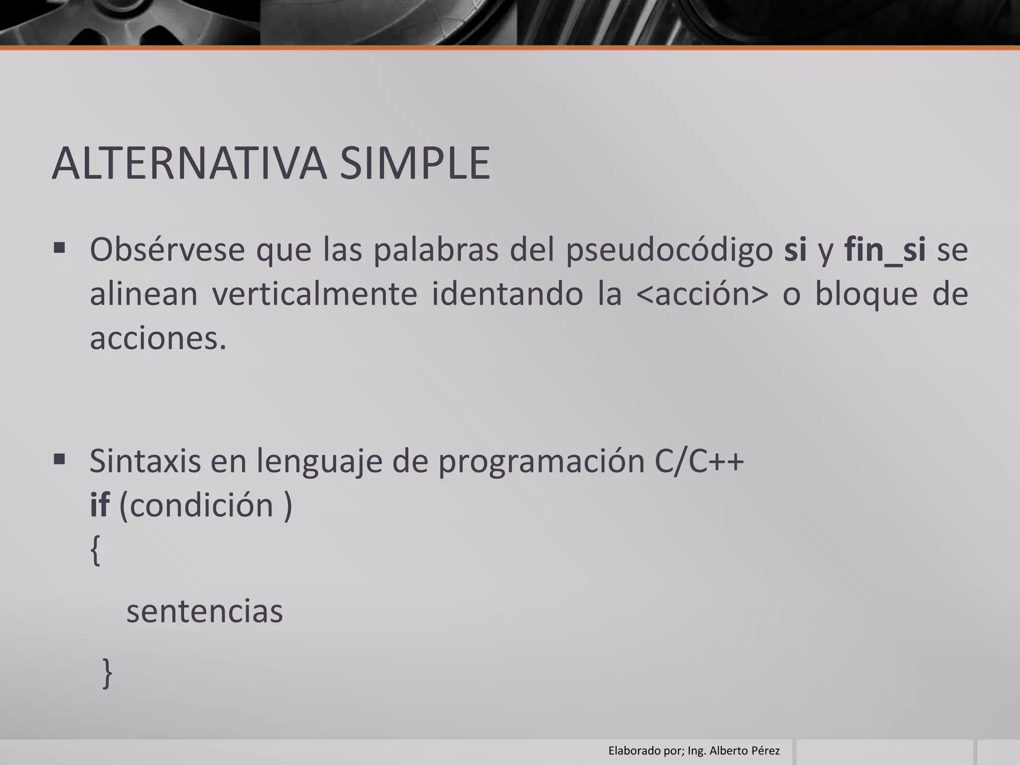 ALTERNATIVA SIMPLE
 Obsérvese que las palabras del pseudocódigo si y fin_si se
  alinean verticalmente identando la <acción> o bloque de
  acciones.


 Sintaxis en lenguaje de programación C/C++
  if (condición )
  {
       sentencias
   }
                                    Elaborado por; Ing. Alberto Pérez
 
