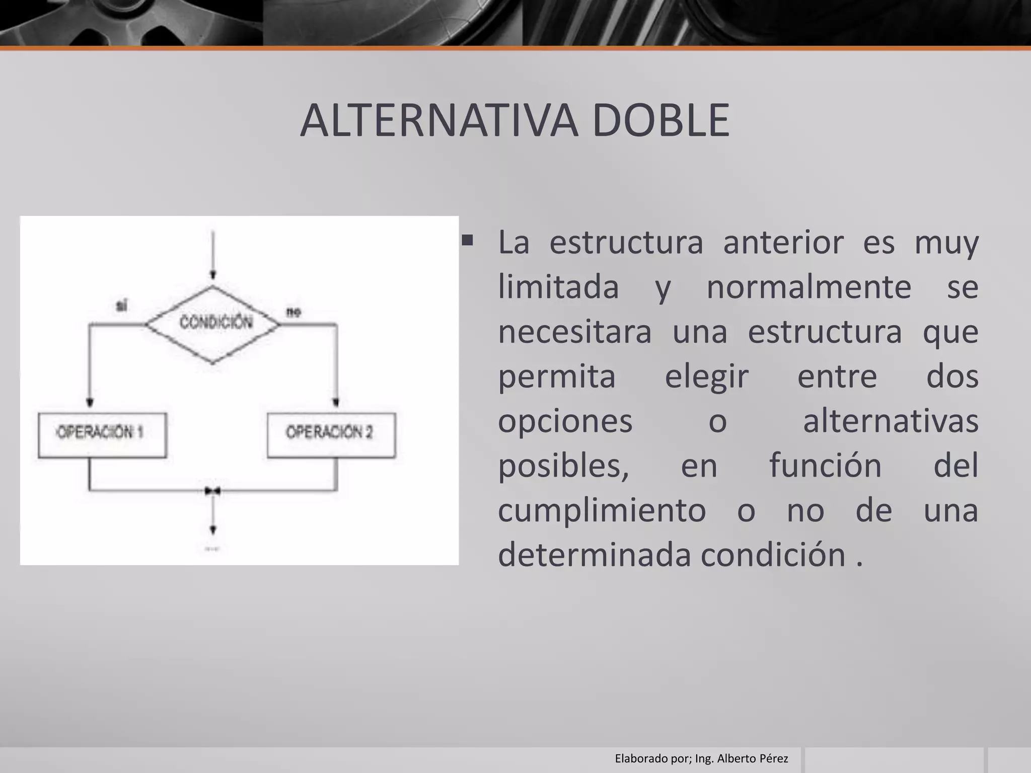 ALTERNATIVA DOBLE

       La estructura anterior es muy
        limitada y normalmente se
        necesitara una estructura que
        permita elegir entre dos
        opciones     o     alternativas
        posibles, en función del
        cumplimiento o no de una
        determinada condición .




               Elaborado por; Ing. Alberto Pérez
 