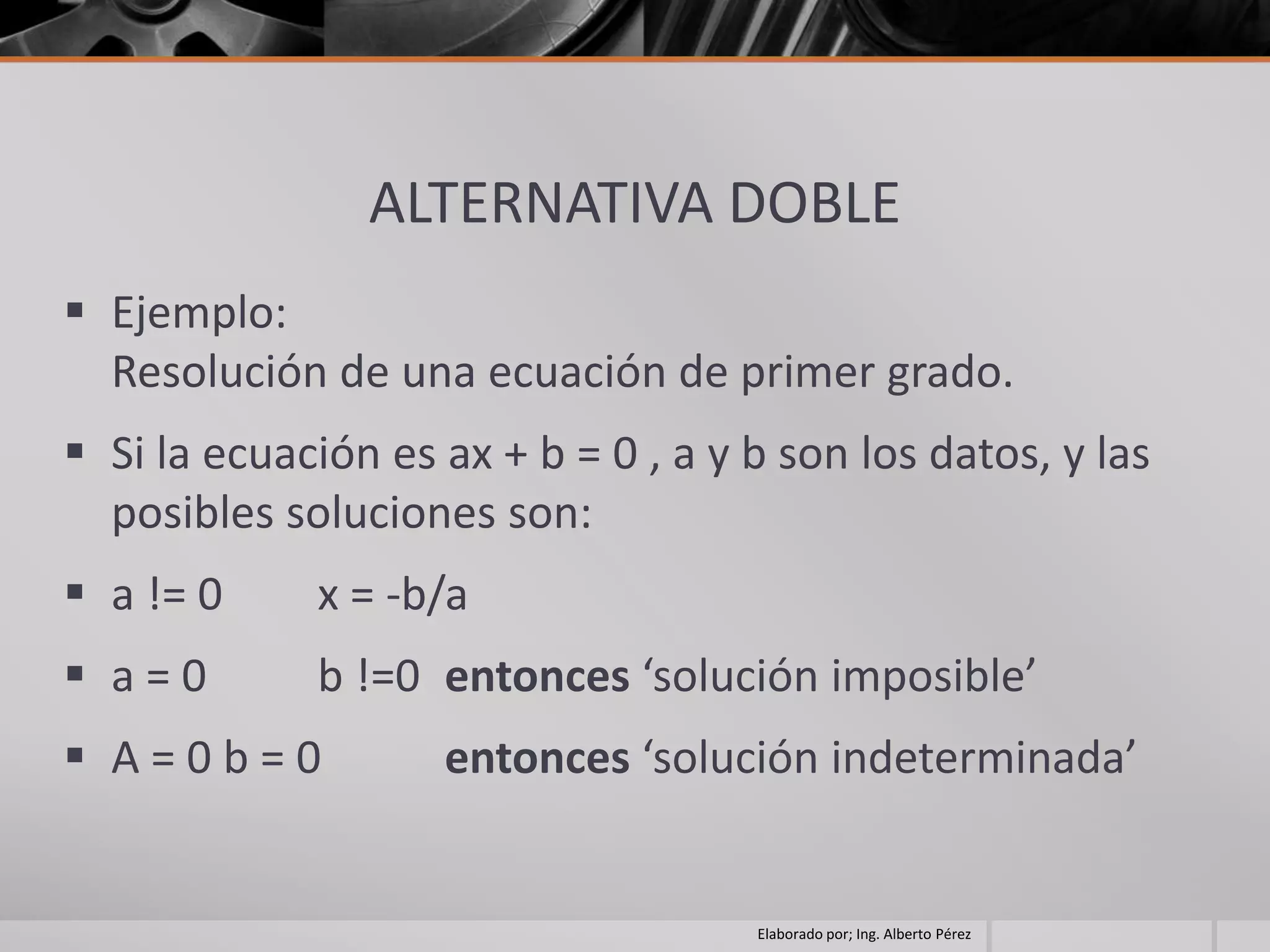 ALTERNATIVA DOBLE
 Ejemplo:
  Resolución de una ecuación de primer grado.
 Si la ecuación es ax + b = 0 , a y b son los datos, y las
  posibles soluciones son:
 a != 0     x = -b/a
 a=0        b !=0 entonces ‘solución imposible’
 A=0b=0            entonces ‘solución indeterminada’


                                     Elaborado por; Ing. Alberto Pérez
 