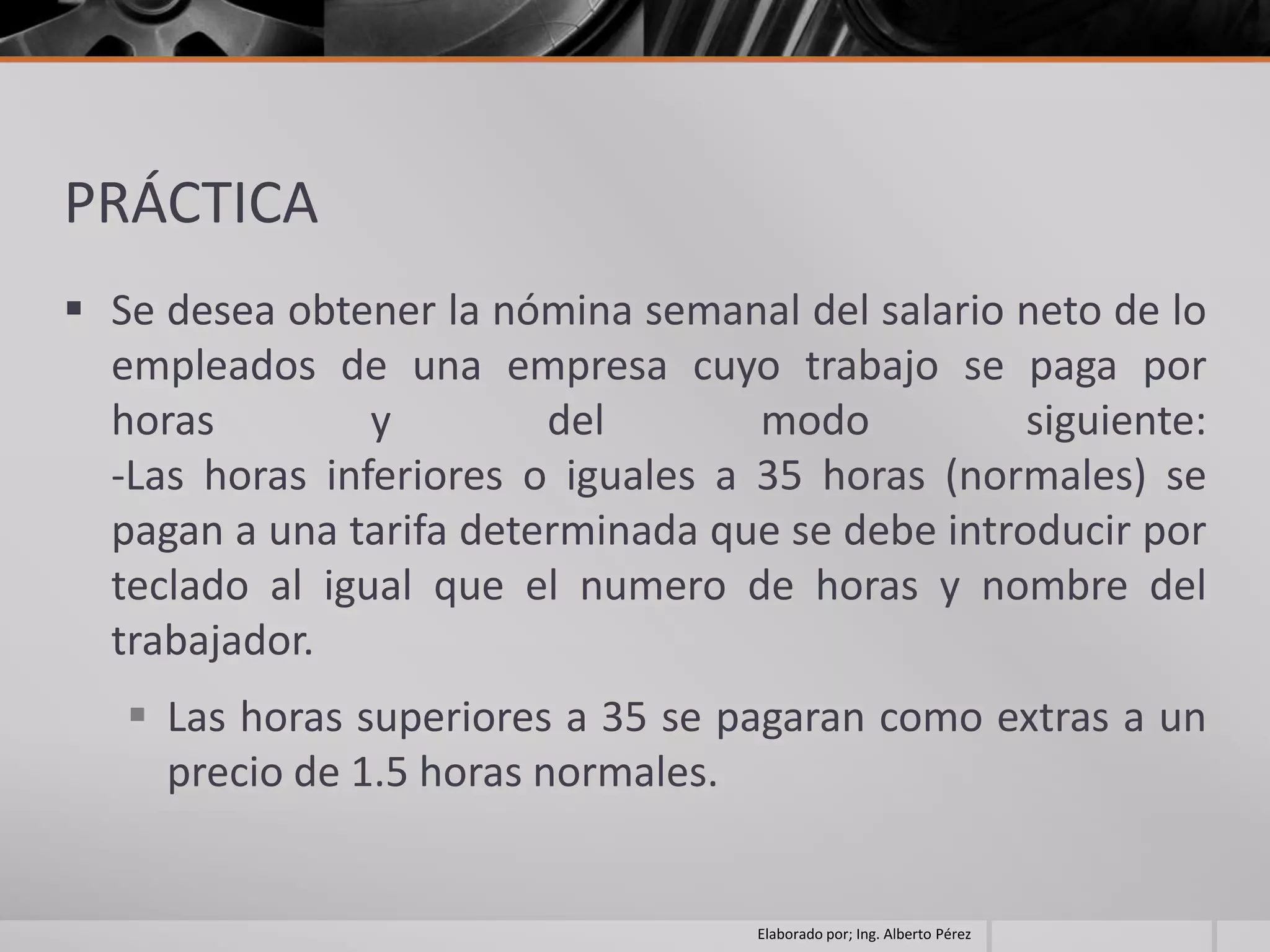 PRÁCTICA
 Se desea obtener la nómina semanal del salario neto de lo
  empleados de una empresa cuyo trabajo se paga por
  horas         y        del        modo          siguiente:
  -Las horas inferiores o iguales a 35 horas (normales) se
  pagan a una tarifa determinada que se debe introducir por
  teclado al igual que el numero de horas y nombre del
  trabajador.
    Las horas superiores a 35 se pagaran como extras a un
     precio de 1.5 horas normales.


                                    Elaborado por; Ing. Alberto Pérez
 