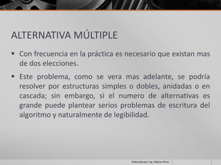 ALTERNATIVA MÚLTIPLE
 Con frecuencia en la práctica es necesario que existan mas
  de dos elecciones.
 Este problema, como se vera mas adelante, se podría
  resolver por estructuras simples o dobles, anidadas o en
  cascada; sin embargo, si el numero de alternativas es
  grande puede plantear serios problemas de escritura del
  algoritmo y naturalmente de legibilidad.




                                    Elaborado por; Ing. Alberto Pérez
 