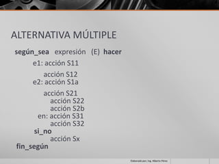 ALTERNATIVA MÚLTIPLE
según_sea expresión (E) hacer
     e1: acción S11
         acción S12
     e2: acción S1a
         acción S21
           acción S22
           acción S2b
       en: acción S31
           acción S32
      si_no
           acción Sx
fin_según
                                Elaborado por; Ing. Alberto Pérez
 