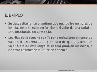 EJEMPLO
 Se desea diseñar un algoritmo que escriba los nombres de
  los días de la semana en función del valor de una variable
  DIA introducida por el teclado.
 Los días de la semana son 7; por consiguiente el rango de
  valores de DIA será 1. . 7 y en caso de que DIA tome un
  valor fuera de este rango se deberá producir un mensaje
  de error advirtiendo la situación anómala.




                                    Elaborado por; Ing. Alberto Pérez
 