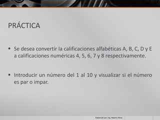 PRÁCTICA

 Se desea convertir la calificaciones alfabéticas A, B, C, D y E
  a calificaciones numéricas 4, 5, 6, 7 y 8 respectivamente.


 Introducir un número del 1 al 10 y visualizar si el número
  es par o impar.




                                       Elaborado por; Ing. Alberto Pérez
 