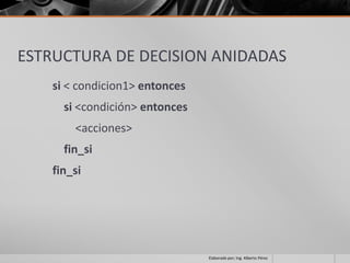 ESTRUCTURA DE DECISION ANIDADAS
    si < condicion1> entonces
      si <condición> entonces
        <acciones>
      fin_si
    fin_si




                                Elaborado por; Ing. Alberto Pérez
 