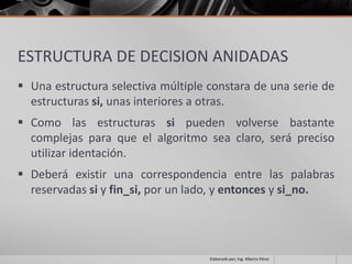 ESTRUCTURA DE DECISION ANIDADAS
 Una estructura selectiva múltiple constara de una serie de
  estructuras si, unas interiores a otras.
 Como las estructuras si pueden volverse bastante
  complejas para que el algoritmo sea claro, será preciso
  utilizar identación.
 Deberá existir una correspondencia entre las palabras
  reservadas si y fin_si, por un lado, y entonces y si_no.




                                    Elaborado por; Ing. Alberto Pérez
 