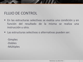 FLUJO DE CONTROL
 En las estructuras selectivas se evalúa una condición y en
  función del resultado de la misma se realiza una
  instrucción u otra.
 Las estructuras selectivas o alternativas pueden ser:

  -Simples
  -Dobles
  -Múltiples



                                     Elaborado por; Ing. Alberto Pérez
 