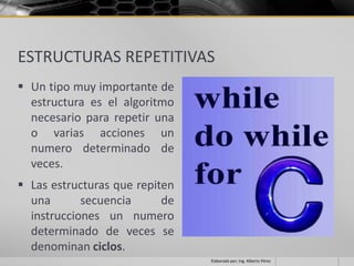ESTRUCTURAS REPETITIVAS
 Un tipo muy importante de
  estructura es el algoritmo
  necesario para repetir una
  o varias acciones un
  numero determinado de
  veces.
 Las estructuras que repiten
  una       secuencia      de
  instrucciones un numero
  determinado de veces se
  denominan ciclos.
                                Elaborado por; Ing. Alberto Pérez
 