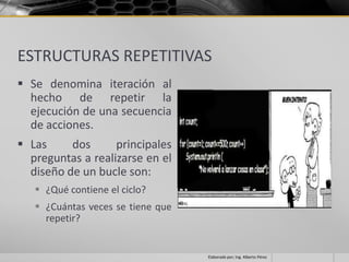 ESTRUCTURAS REPETITIVAS
 Se denomina iteración al
  hecho de repetir la
  ejecución de una secuencia
  de acciones.
 Las     dos      principales
  preguntas a realizarse en el
  diseño de un bucle son:
    ¿Qué contiene el ciclo?
    ¿Cuántas veces se tiene que
     repetir?


                                   Elaborado por; Ing. Alberto Pérez
 
